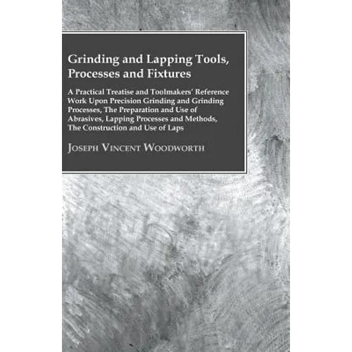 Grinding And Lapping Tools, Processes And Fixtures - A Practical Treatise And Toolmakers' Reference Work Upon Precision Grinding And Grinding Processe