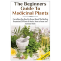 The Beginners Guide to Medicinal Plants: Everything You Need to Know about the Healing Properties of Plants & Herbs, How to Grow and Harvest Them