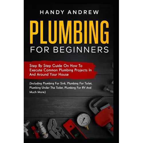 Plumbing For Beginners: Step-By-Step Guide to Execute Plumbing Projects In and Around Your House (Including Plumbing For Sink, Under The Toile