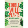 Edible Wild Plants for Beginners: Learn How to Harvest and Identify Edible Plants in the Wild! Your Complete Guide to Staying Safe While Exploring Nat