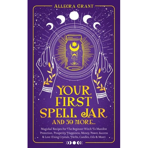 Your First Spell Jar (and 59 more...): Magickal Recipes For The Beginner Witch To Manifest Protection, Prosperity, Happiness, Money, Power, Success &