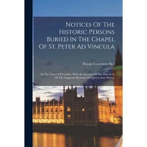 Notices Of The Historic Persons Buried In The Chapel Of St. Peter Ad Vincula: In The Tower Of London. With An Account Of The Discovery Of The Supposed