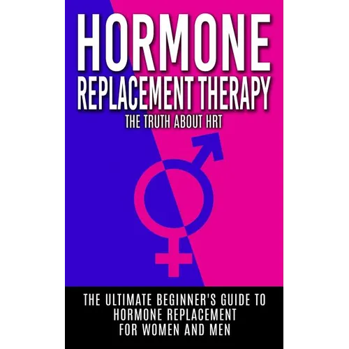 Hormone Replacement Therapy: The Truth About HRT: The Ultimate Beginner's Guide to Hormone Replacement For Women And Men