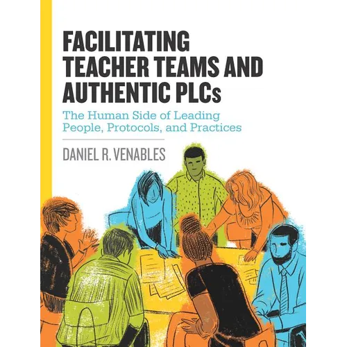 Facilitating Teacher Teams and Authentic Plcs: The Human Side of Leading People, Protocols, and Practices: The Human Side of Leading People, Protocols