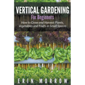 Vertical Gardening For Beginners: How to Grow and Harvest Plants, Vegetables and Fruits in Small Spaces