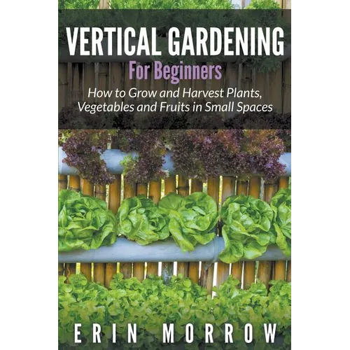 Vertical Gardening For Beginners: How to Grow and Harvest Plants, Vegetables and Fruits in Small Spaces
