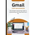 Gmail For Beginners: The Complete Step-By-Step Guide To Understanding And Using Gmail Like A Pro