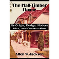 The Half-Timber House: Its Origin, Design, Modern Plan, and Construction