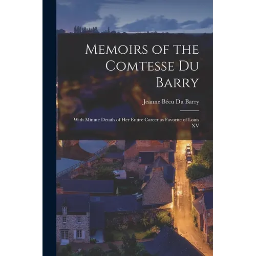 Memoirs of the Comtesse Du Barry: With Minute Details of her Entire Career as Favorite of Louis XV