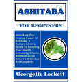 Ashitaba for Beginners: Unlocking The Healing Power Of Ashitaba, A Comprehensive Guide To Boosting Your Health, Enhancing Vitality, And Embrac