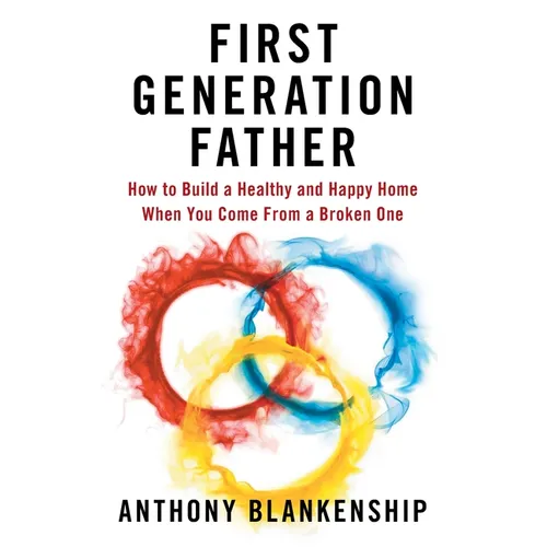 First Generation Father: How to Build a Healthy and Happy Home When You Come From a Broken One
