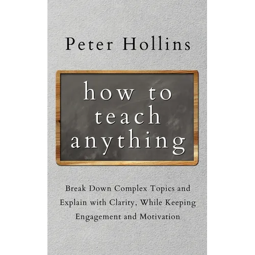 How to Teach Anything: Break down Complex Topics and Explain with Clarity, While Keeping Engagement and Motivation