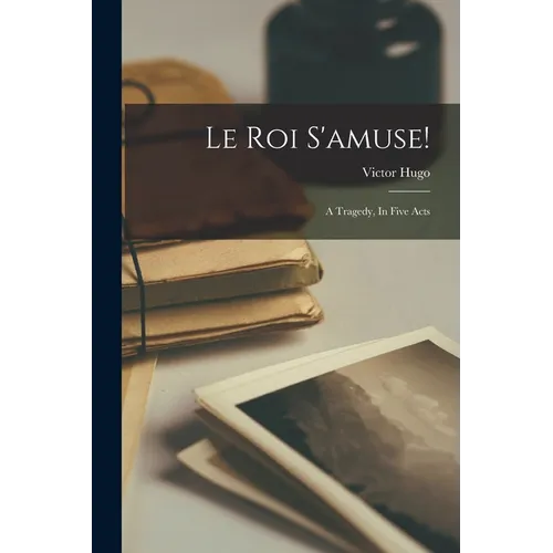 Le Roi S'amuse!: A Tragedy, In Five Acts