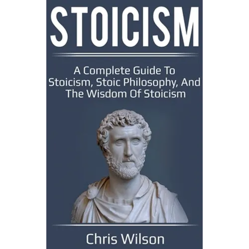Stoicism: A Complete Guide to Stoicism, Stoic Philosophy, and the Wisdom of Stoicism