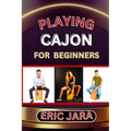 Playing Cajon for Beginners: Complete Procedural Melody Guide To Understand, Learn And Master How To Play Cajon Like A Pro Even With No Former Experie
