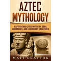 Aztec Mythology: Captivating Aztec Myths of Gods, Goddesses, and Legendary Creatures