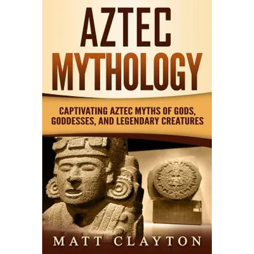 Aztec Mythology: Captivating Aztec Myths of Gods, Goddesses, and Legendary Creatures