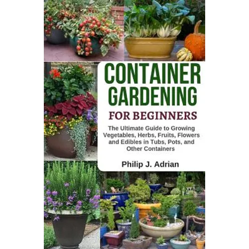 Container Gardening for Beginners: The Ultimate Guide to Growing Vegetables, Herbs, Fruits, Flowers and Edibles in Tubs, Pots, and Other Containers -