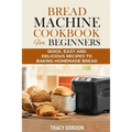 Bread Machine Cookbook for Beginners: Quick, Easy and Delicious Recipes to Baking Homemade Bread