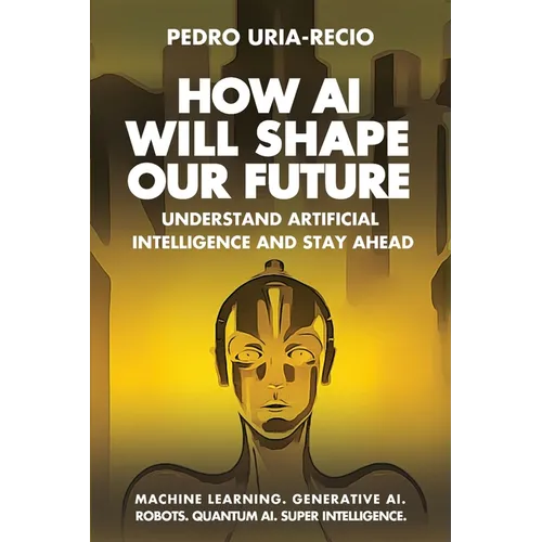 How AI Will Shape Our Future: Understand Artificial Intelligence and Stay Ahead. Machine Learning. Generative AI. Robots. Quantum AI. Super Intelligen