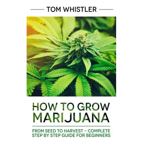 Marijuana: How to Grow Marijuana: From Seed to Harvest - Complete Step by Step Guide for Beginners