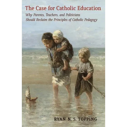 The Case for Catholic Education: Why Parents, Teachers, and Politicians Should Reclaim the Principles of Catholic Pedagogy