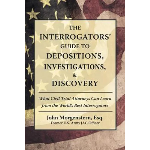 The Interrogators' Guide to Depositions, Investigations, & Discovery: What Civil Trial Attorneys Can Learn from the World's Best Interrogators