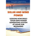 Solar and Wind Power: Lessons How Buils Your Own Power Generating System At Home for Beginners