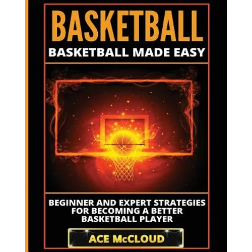 Basketball: Basketball Made Easy: Beginner and Expert Strategies For Becoming A Better Basketball Player