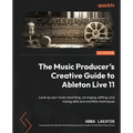 The Music Producer's Creative Guide to Ableton Live 11: Level up your music recording, arranging, editing, and mixing skills and workflow techniques