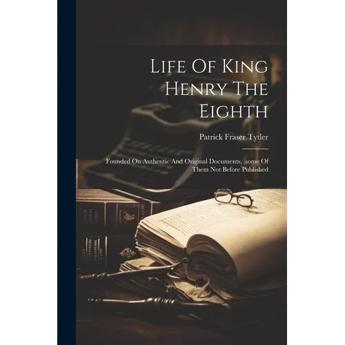 Life Of King Henry The Eighth: Founded On Authentic And Original Documents, (some Of Them Not Before Published