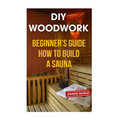 DIY Woodwork: Beginner's Guide How to Build a Sauna