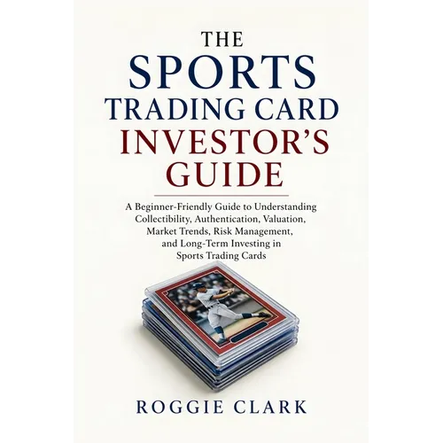 The Sports Trading Card Investor's Guide: A Beginner-Friendly Guide to Understanding Collectibility, Authentication, Valuation, Market Trends, Risk Ma