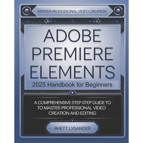 Adobe Premiere Elements 2025 Handbook for Beginners: A Comprehensive Step-By-Step Guide to Master Professional Video Creation and Editing