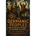 The Germanic Peoples: From Ancient Tribes to Modern Nations: A Complete History of Warriors, Vikings, and the Foundations of European Civilization