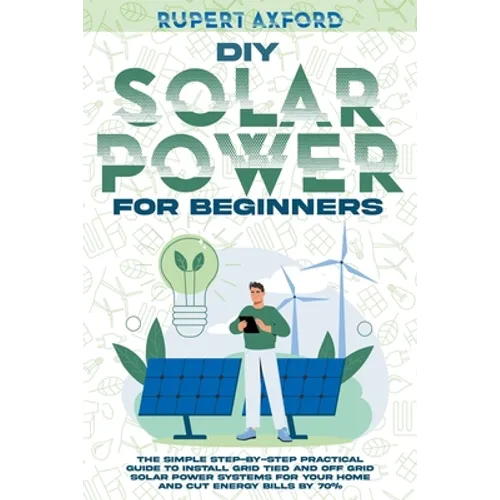 DIY Solar Power for Beginners: The Simple Step-by-Step Practical Guide to Install Grid Tied and Off Grid Solar Power Systems for Your Home and Cut En