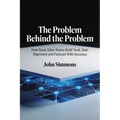 The Problem Behind the Problem, How Great Sales Teams Build Trust, Gain Alignment and Forecast With Accuracy