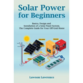 Solar Power for Beginners: Basics, Design and Installation of a Solar Panel System. The Complete Guide for Your Off-Grid Home