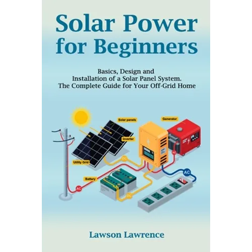 Solar Power for Beginners: Basics, Design and Installation of a Solar Panel System. The Complete Guide for Your Off-Grid Home