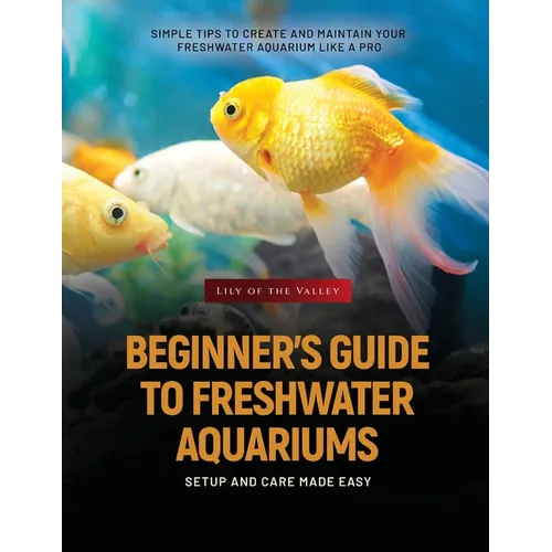 Beginner's Guide to Freshwater Aquariums: Simple Tips to Create and Maintain Your Freshwater Aquarium Like a Pro