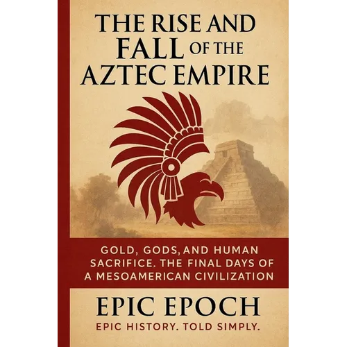 The Rise and Fall of the Aztec Empire: Gold, Gods, and Human Sacrifice. The Final Days of a Mesoamerican Civilization