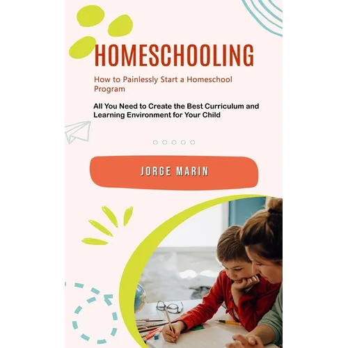 Homeschooling: How to Painlessly Start a Homeschool Program (All You Need to Create the Best Curriculum and Learning Environment for Your Child)