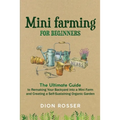 Mini Farming for Beginners: The Ultimate Guide to Remaking Your Backyard into a Mini Farm and Creating a Self-Sustaining Organic Garden