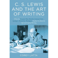 C. S. Lewis and the Art of Writing: What the Essayist, Poet, Novelist, Literary Critic, Apologist, Memoirist, Theologian Teaches Us about the Life and