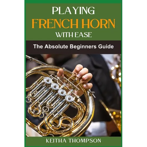Playing French Horn with Ease: A Comprehensive Guide for Beginners with Step-by-Step Instructions, Techniques, and Essential Tips