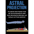 Astral Projection: The ultimate astral projection guide with tips and techniques for astral travel, discovering the astral plane, and having an out of