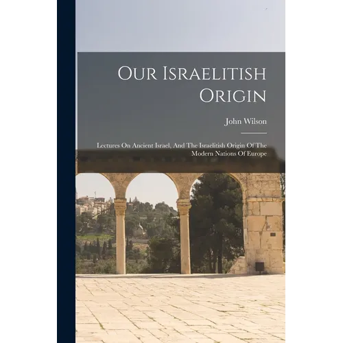 Our Israelitish Origin: Lectures On Ancient Israel, And The Israelitish Origin Of The Modern Nations Of Europe