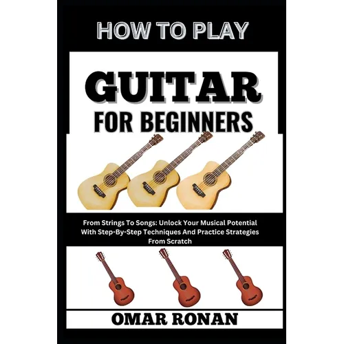 How to Play Guitar for Beginners: From Strings To Songs: Unlock Your Musical Potential With Step-By-Step Techniques And Practice Strategies From Scrat