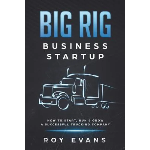 Big Rig Business Startup: How to Start, Run & Grow a Successful Trucking Company
