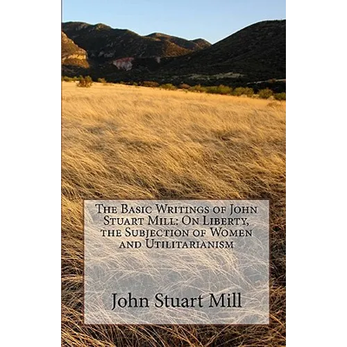 The Basic Writings of John Stuart Mill: On Liberty, the Subjection of Women and Utilitarianism